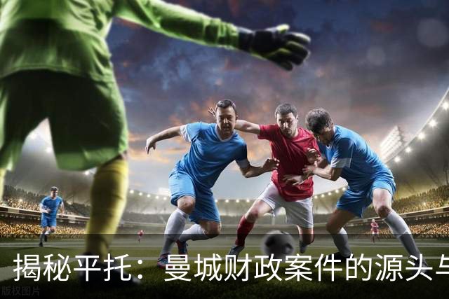 揭秘平托：曼城财政案件的源头与“足球泄密”网站创始人